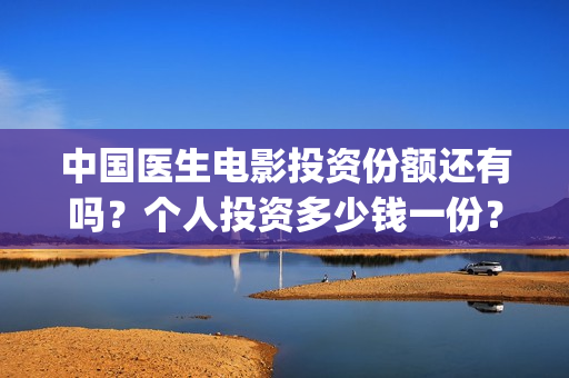 中国医生电影投资份额还有吗？个人投资多少钱一份？(中国医生电影投资人是谁)