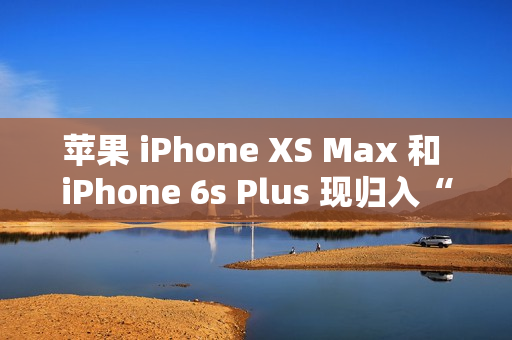 苹果 iPhone XS Max 和 iPhone 6s Plus 现归入“过时产品”