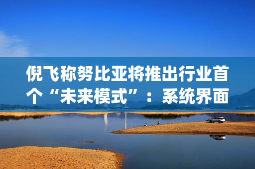 倪飞称努比亚将推出行业首个“未来模式”：系统界面删去繁杂 App，用语音串联场景