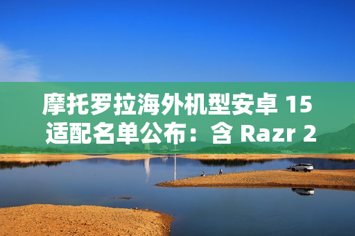 摩托罗拉海外机型安卓 15 适配名单公布：含 Razr 2023、Moto G 2024、ThinkPhone 等 30 余款