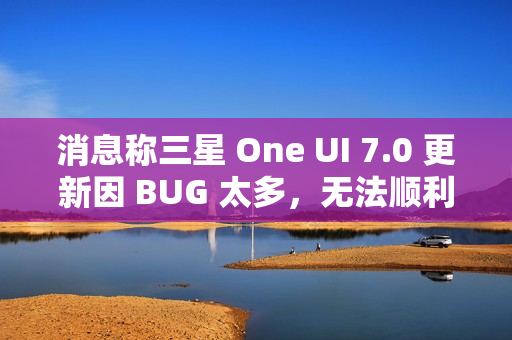 消息称三星 One UI 7.0 更新因 BUG 太多，无法顺利启动 Beta 测试