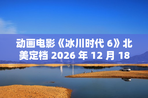 动画电影《冰川时代 6》北美定档 2026 年 12 月 18 日，已投入制作