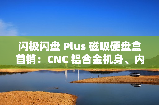 闪极闪盘 Plus 磁吸硬盘盒首销：CNC 铝合金机身、内置数据线，299 元