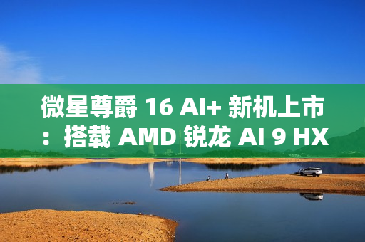 微星尊爵 16 AI+ 新机上市：搭载 AMD 锐龙 AI 9 HX370 处理器 + 4K 屏，12999 元