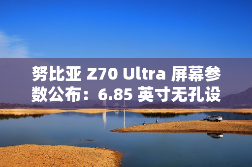 努比亚 Z70 Ultra 屏幕参数公布：6.85 英寸无孔设计，95.3% 屏占比