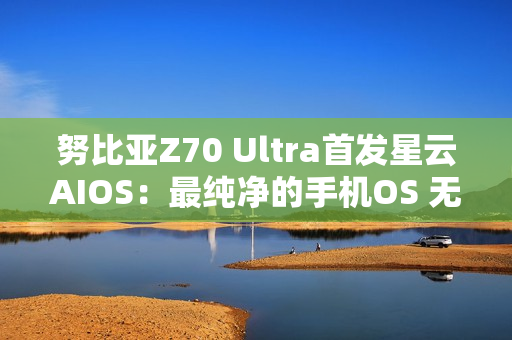 努比亚Z70 Ultra首发星云AIOS：最纯净的手机OS 无广告