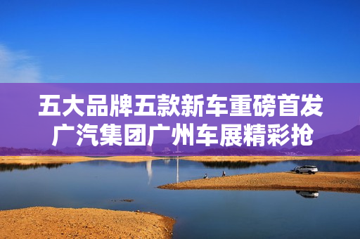 五大品牌五款新车重磅首发 广汽集团广州车展精彩抢先看