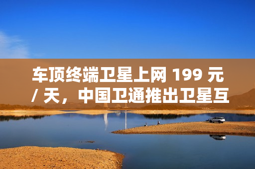 车顶终端卫星上网 199 元 / 天,中国卫通推出卫星互联网产品套餐 车顶终端卫星上网 199 元 / 天,中国卫通推出卫星互联网产品套餐