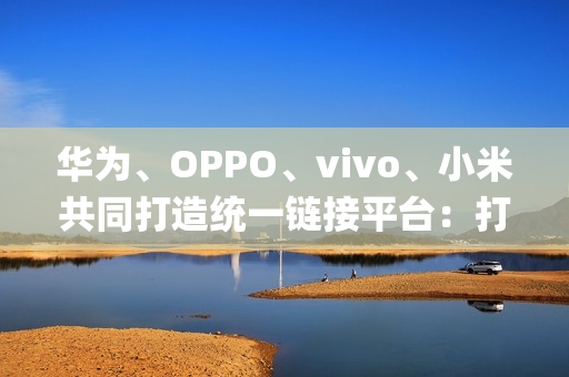 华为、OPPO、vivo、小米共同打造统一链接平台：打破壁垒，App 一键下载