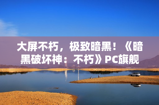 大屏不朽，极致暗黑！《暗黑破坏神：不朽》PC旗舰版震撼公测