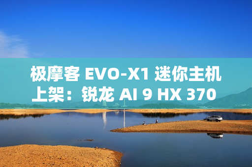 极摩客 EVO-X1 迷你主机上架：锐龙 AI 9 HX 370 处理器，5299 元