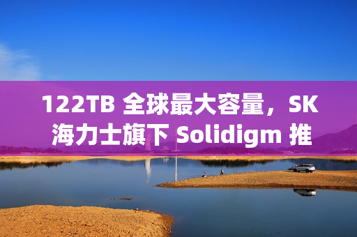 122TB 全球最大容量，SK 海力士旗下 Solidigm 推出 AI 用 eSSD D5-P5336