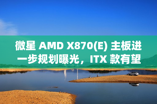 微星 AMD X870(E) 主板进一步规划曝光，ITX 款有望 2025Q2 推出