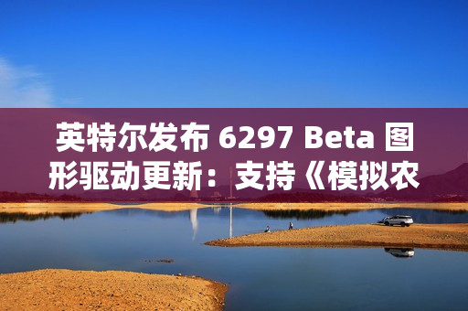 英特尔发布 6297 Beta 图形驱动更新：支持《模拟农场 25》等新游戏