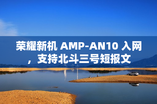 荣耀新机 AMP-AN10 入网，支持北斗三号短报文