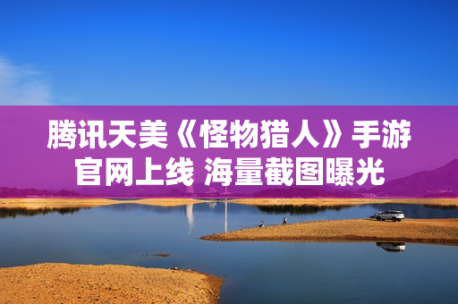 腾讯天美《怪物猎人》手游官网上线 海量截图曝光