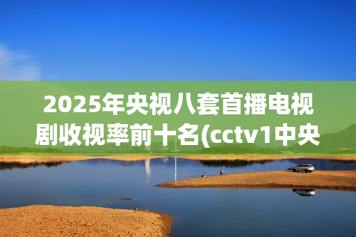 2025年央视八套首播电视剧收视率前十名(cctv1中央电视台)