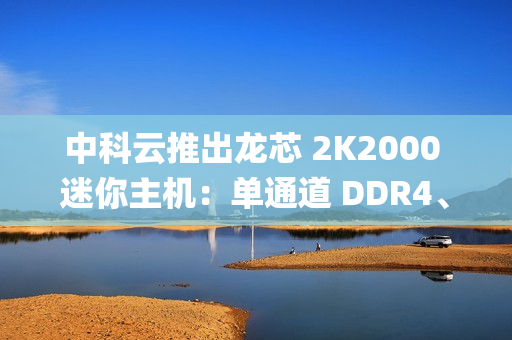中科云推出龙芯 2K2000 迷你主机：单通道 DDR4、支持 Loongnix 操作系统，1099 元起