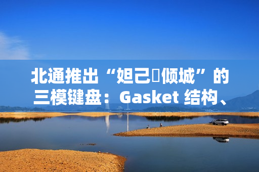 北通推出“妲己・倾城”的三模键盘：Gasket 结构、8000 毫安时电池，399 元
