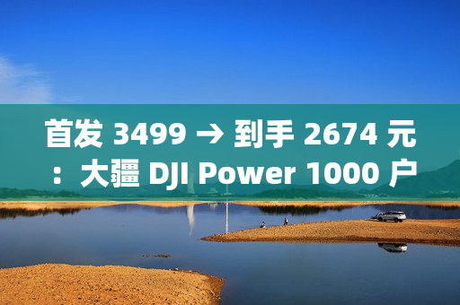 首发 3499 → 到手 2674 元：大疆 DJI Power 1000 户外电源 1 度电百亿补贴