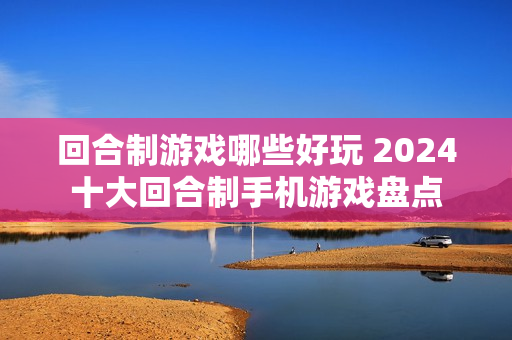 回合制游戏哪些好玩 2024十大回合制手机游戏盘点 回合制游戏哪些好玩 2024十大回合制手机游戏盘点