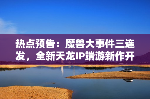 热点预告：魔兽大事件三连发，全新天龙IP端游新作开测