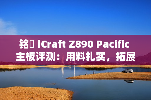 铭瑄 iCraft Z890 Pacific 主板评测：用料扎实，拓展性强