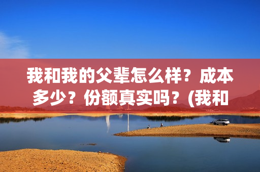 我和我的父辈怎么样？成本多少？份额真实吗？(我和我的父辈一般)