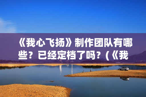 《我心飞扬》制作团队有哪些？已经定档了吗？(《我心飞扬》制作人是谁)