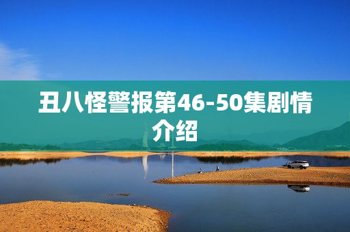 丑八怪警报第46-50集剧情介绍