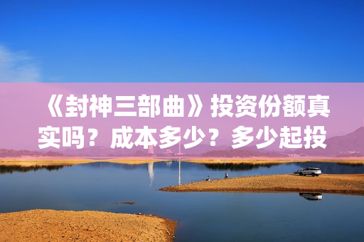 《封神三部曲》投资份额真实吗？成本多少？多少起投？(封神三部曲免费完整版电影)