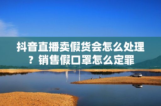 抖音直播卖假货会怎么处理？销售假口罩怎么定罪