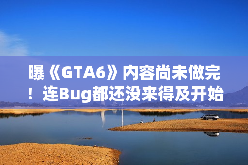 曝《GTA6》内容尚未做完！连Bug都还没来得及开始修