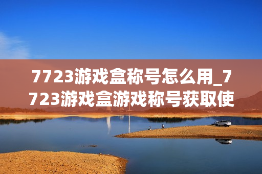 7723游戏盒称号怎么用_7723游戏盒游戏称号获取使用方法