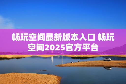 畅玩空间最新版本入口 畅玩空间2025官方平台 畅玩空间最新版本入口 畅玩空间2025官方平台