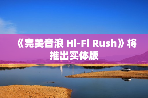 《完美音浪 Hi-Fi Rush》将推出实体版