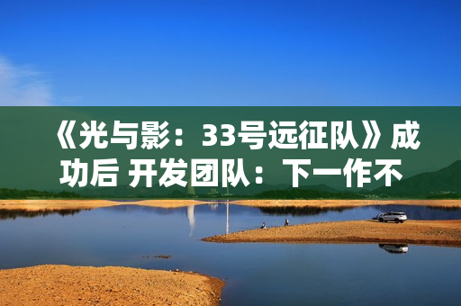 《光与影：33号远征队》成功后 开发团队：下一作不会迎合粉丝期待