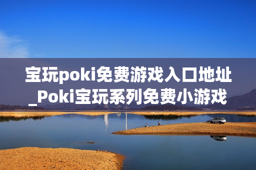宝玩poki免费游戏入口地址_Poki宝玩系列免费小游戏秒玩入口