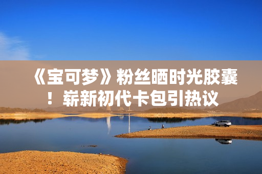 《宝可梦》粉丝晒时光胶囊！崭新初代卡包引热议