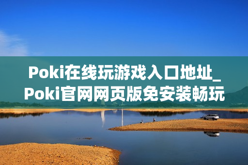 Poki在线玩游戏入口地址_Poki官网网页版免安装畅玩