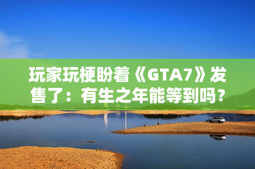 玩家玩梗盼着《GTA7》发售了：有生之年能等到吗？