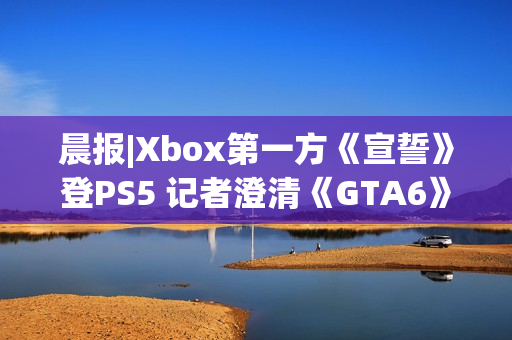 晨报|Xbox第一方《宣誓》登PS5 记者澄清《GTA6》延期传闻 晨报|Xbox第一方《宣誓》登PS5 记者澄清《GTA6》延期传闻
