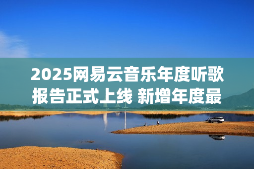 2025网易云音乐年度听歌报告正式上线 新增年度最爱专辑最爱歌手榜等创新维度(2025网易云音乐兑换码(没过期))