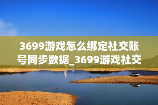 3699游戏怎么绑定社交账号同步数据_3699游戏社交账号绑定与数据安全办法【科普】