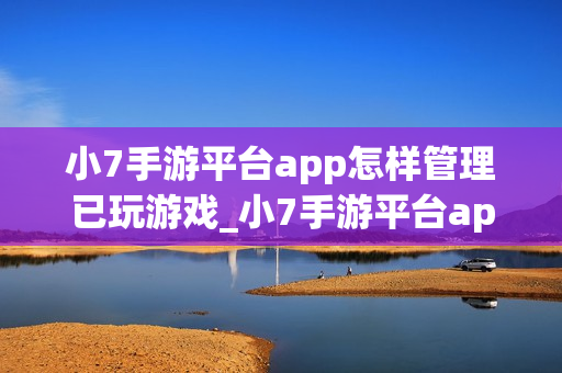 小7手游平台app怎样管理已玩游戏_小7手游平台app管理已玩游戏列表【整理】