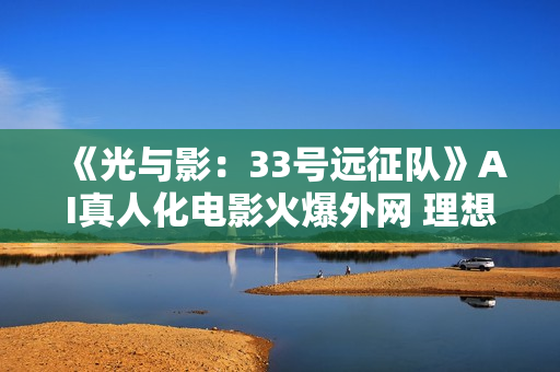 《光与影：33号远征队》AI真人化电影火爆外网 理想人选引热议