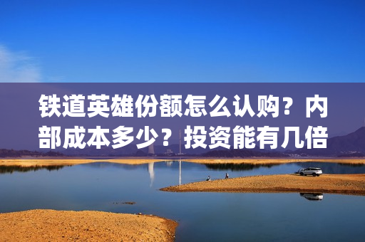 铁道英雄份额怎么认购？内部成本多少？投资能有几倍的回报率？(铁道英雄能投吗)