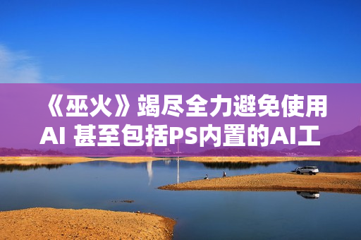 《巫火》竭尽全力避免使用AI 甚至包括PS内置的AI工具
