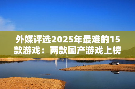 外媒评选2025年最难的15款游戏：两款国产游戏上榜
