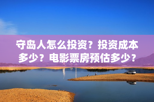 守岛人怎么投资？投资成本多少？电影票房预估多少？(守岛人制作成本)